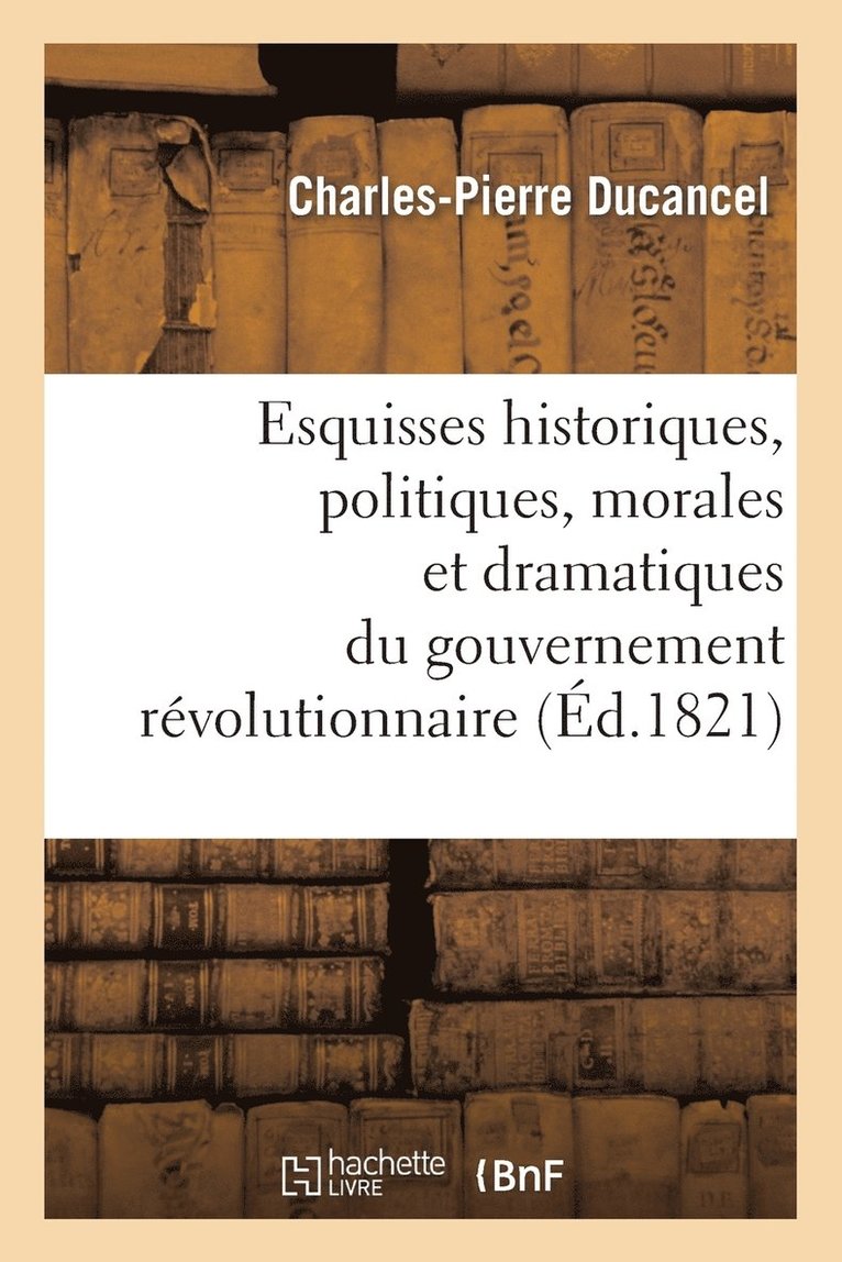 Esquisses Historiques, Politiques, Morales Et Dramatiques Du Gouvernement Rvolutionnaire 1