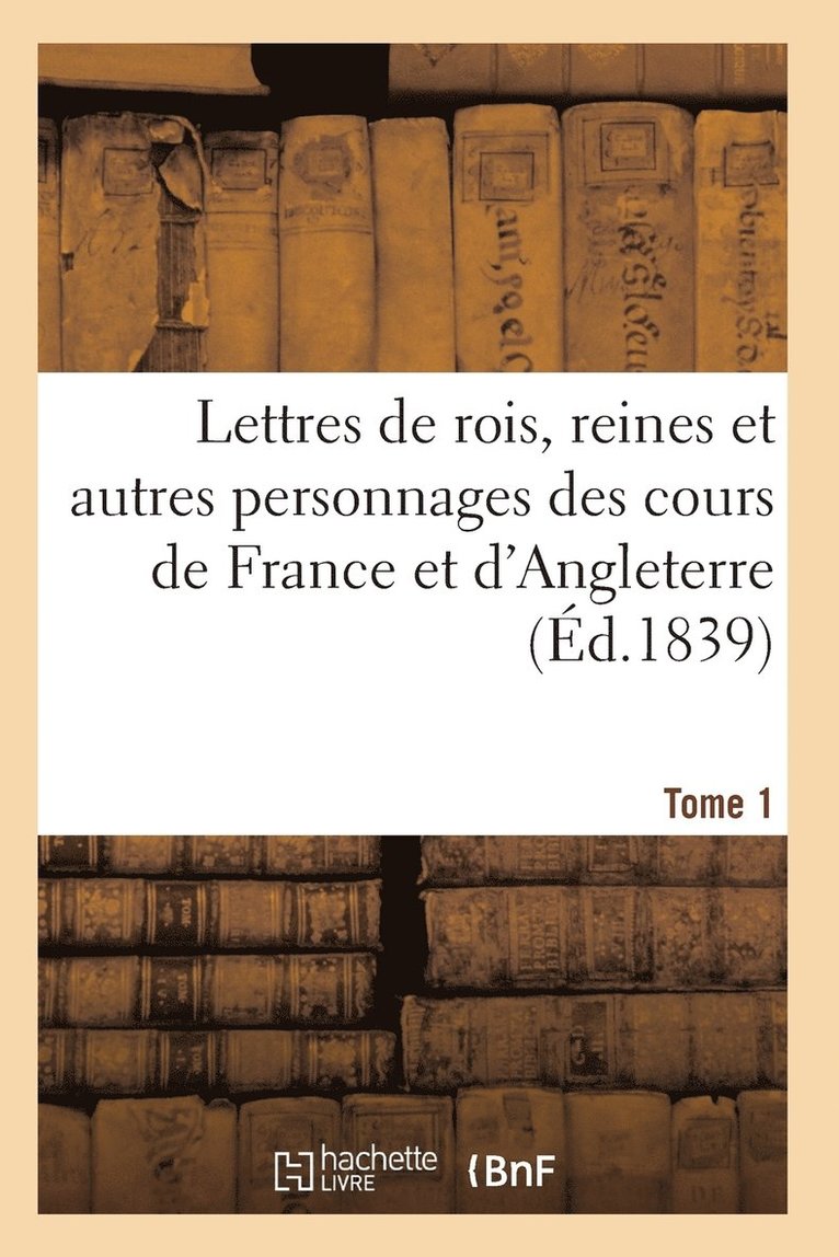 Lettres de Rois, Reines Et Autres Personnages Des Cours de France Et d'Angleterre. Tome 1 1