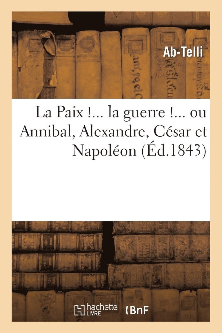 La Paix !... La Guerre !... Ou Annibal, Alexandre, Cesar Et Napoleon Consideres Politiquement 1