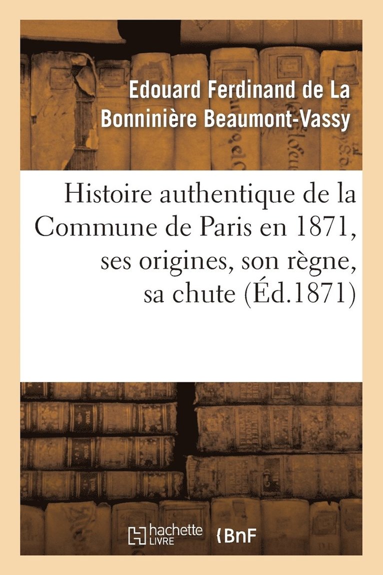 Histoire Authentique de la Commune de Paris En 1871, Ses Origines, Son Rgne, Sa Chute 1