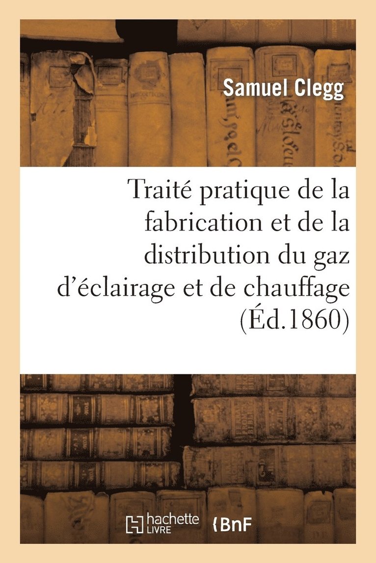 Traité Pratique de la Fabrication Et de la Distribution Du Gaz d'Éclairage Et de Chauffage