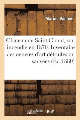 Chteau de Saint-Cloud, Son Incendie En 1870. Inventaire Des Oeuvres d'Art Dtruites Ou Sauves 1