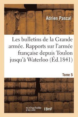 Les Bulletins de la Grande Arme. Rapports Sur l'Arme Franaise Depuis Toulon Jusqu' Waterloo 1