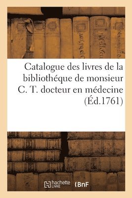 Catalogue Des Livres de la Bibliothque de Monsieur C. T. Docteur En Mdecine 1