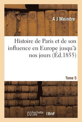 Histoire de Paris Et de Son Influence En Europe Depuis Les Temps Les Plus Reculs Jusqu' Nos Jours 1