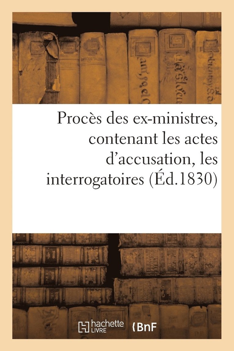 Procs Des Ex-Ministres, Contenant Les Actes d'Accusation, Les Interrogatoires, Les Dpositions 1