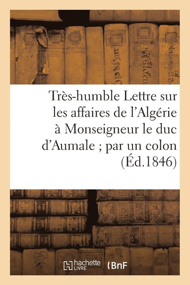 bokomslag Tres-Humble Lettre Sur Les Affaires de l'Algerie A Monseigneur Le Duc d'Aumale Par Un Colon