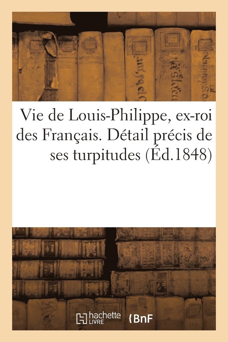 Vie de Louis-Philippe, Ex-Roi Des Francais. Detail Precis de Ses Turpitudes Et Quelques Reflexions 1