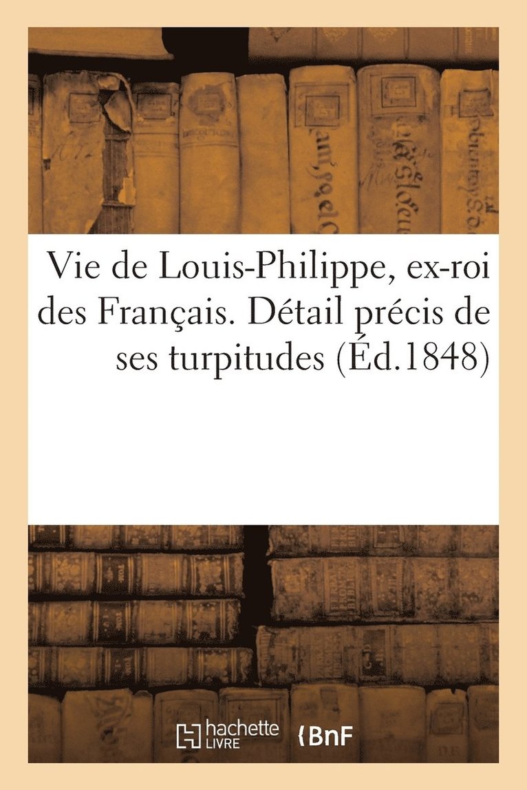 Vie de Louis-Philippe, Ex-Roi Des Franais. Dtail Prcis de Ses Turpitudes Et Quelques Rflexions 1