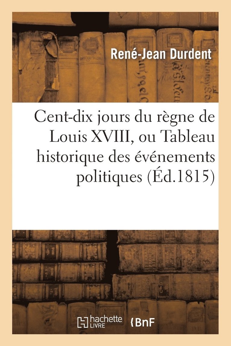 Cent-Dix Jours Du Rgne de Louis XVIII, Ou Tableau Historique Des vnemens Politiques 1