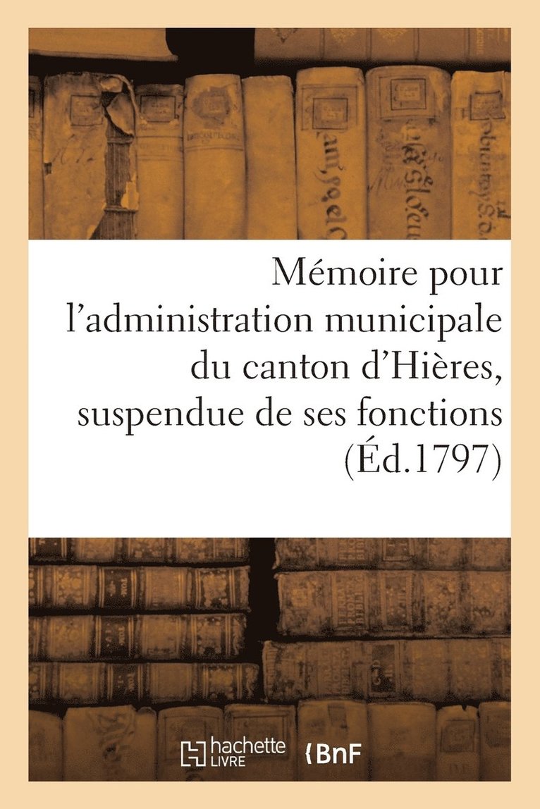 Memoire Pour l'Administration Municipale Du Canton d'Hieres, Suspendue de Ses Fonctions (Ed.1797) 1