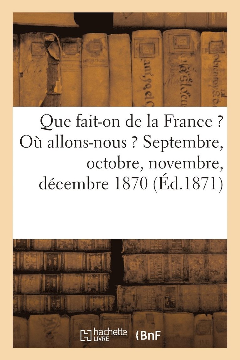 Que Fait-On de la France ? Ou Allons-Nous ? Septembre, Octobre, Novembre, Decembre 1870 (Ed.1871) 1