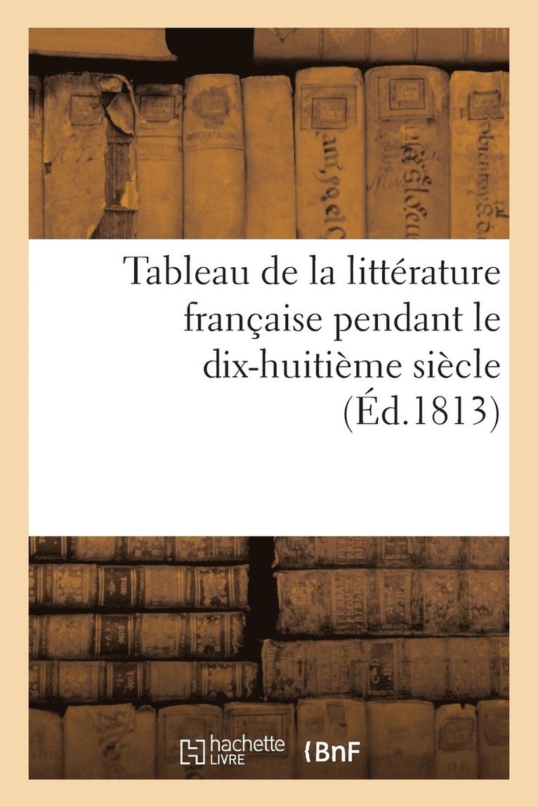 Tableau de la Litterature Francaise Pendant Le Dix-Huitieme Siecle (Ed.1813) 1