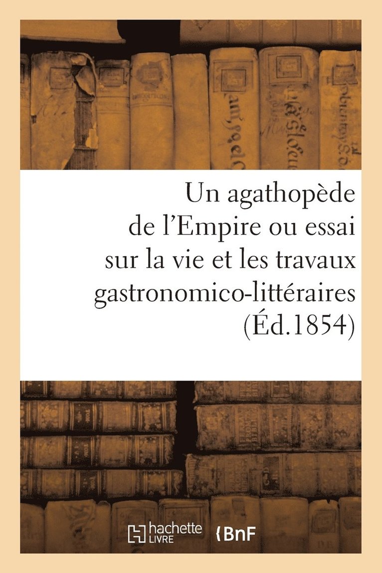 Un Agathopde de l'Empire Ou Essai Sur La Vie Et Les Travaux Gastronomico-Littraires (d.1854) 1