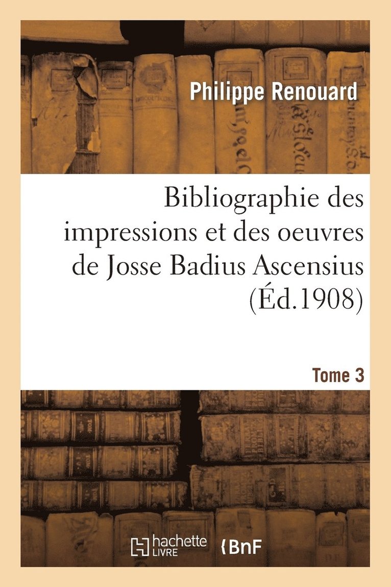 Bibliographie Des Impressions Et Des Oeuvres de Josse Badius Ascensius, 1462-1535. Tome 3 1