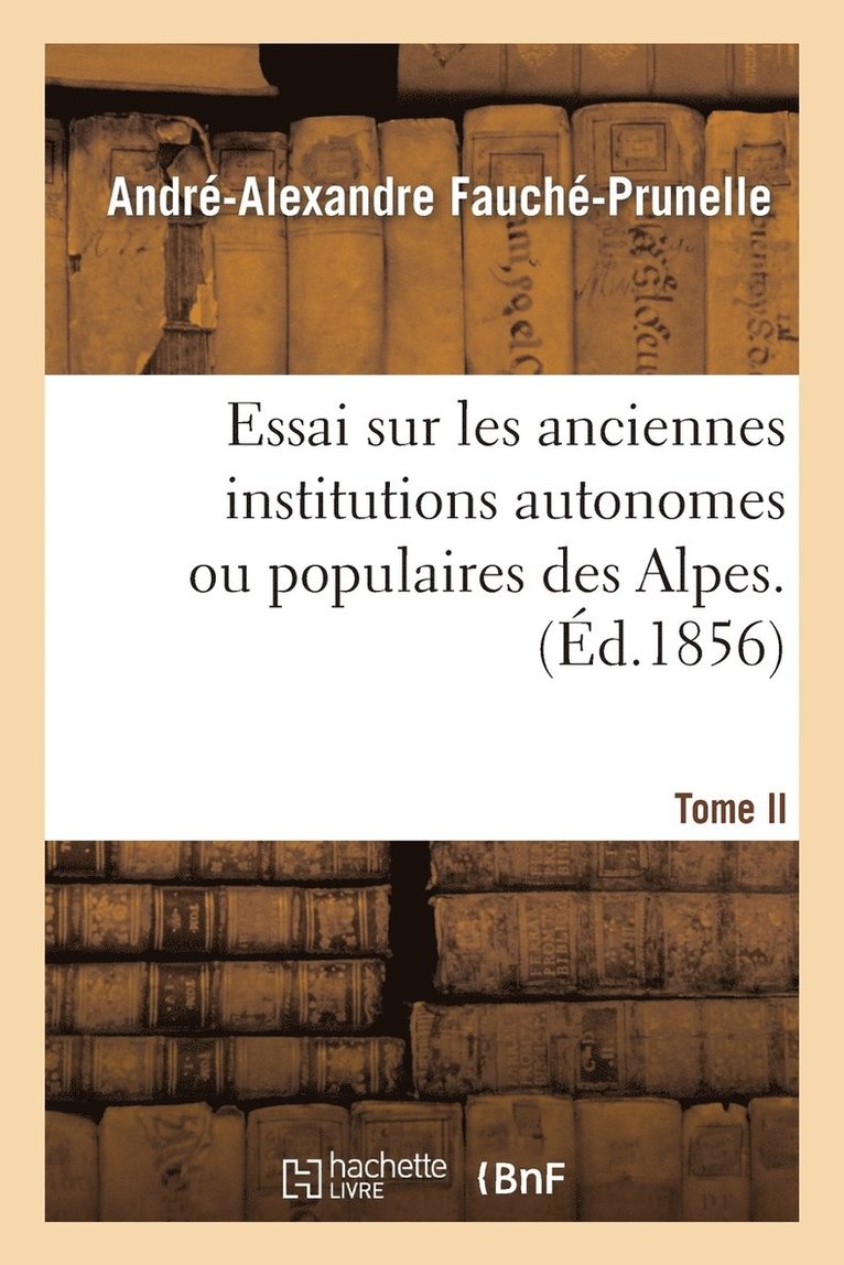 Essai Sur Les Anciennes Institutions Autonomes Ou Populaires Des Alpes. T. 2