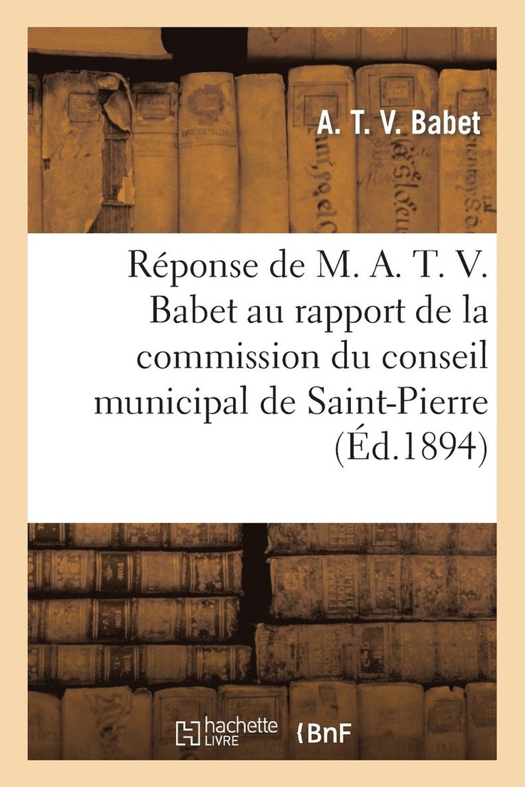 A T V Babet, Saint-Pierre, A. T. V. Babet, BABET-A - Réponse de M. A. T. V. Babet Au Rapport de la Commission Du Conseil Municipal de Saint-Pierre: 1894, Häftad