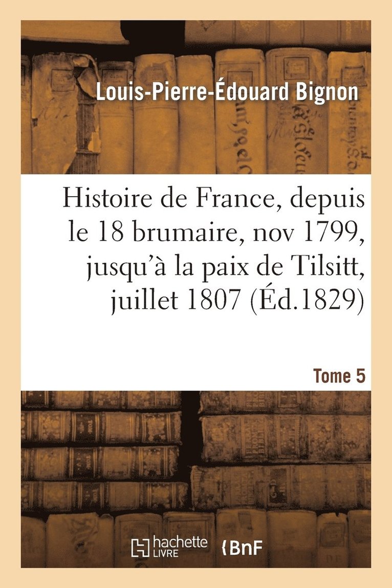 Histoire de France, Depuis Le 18 Brumaire, Nov1799, Jusqu'à La Paix de Tilsitt, Juillet 1807. T. 5