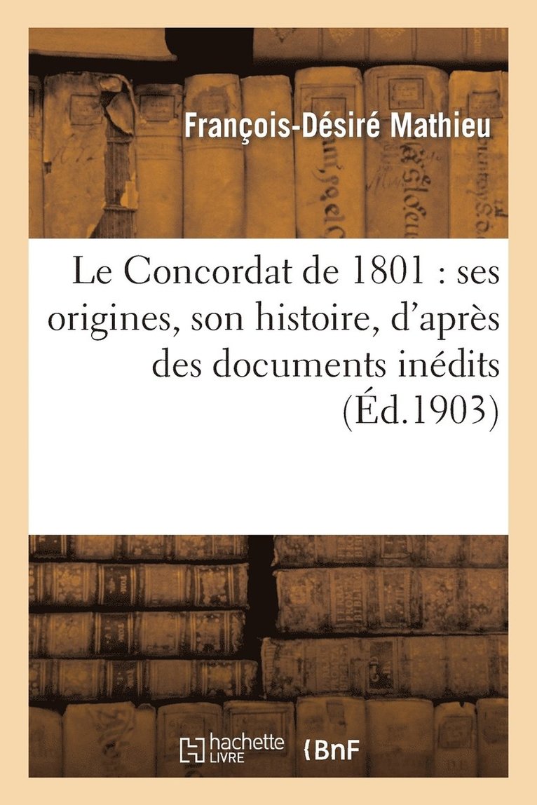 Le Concordat de 1801: Ses Origines, Son Histoire, d'Aprs Des Documents Indits 1