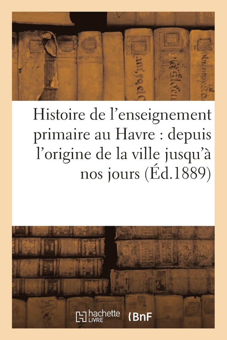 Histoire de l'Enseignement Primaire Au Havre: Depuis l'Origine de la Ville Jusqu' Nos Jours 1