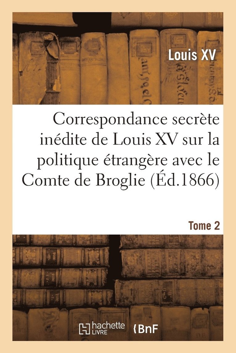 Correspondance Secrte Indite de Louis XV Sur La Politique trangre Avec Le Comte de Broglie. T2 1