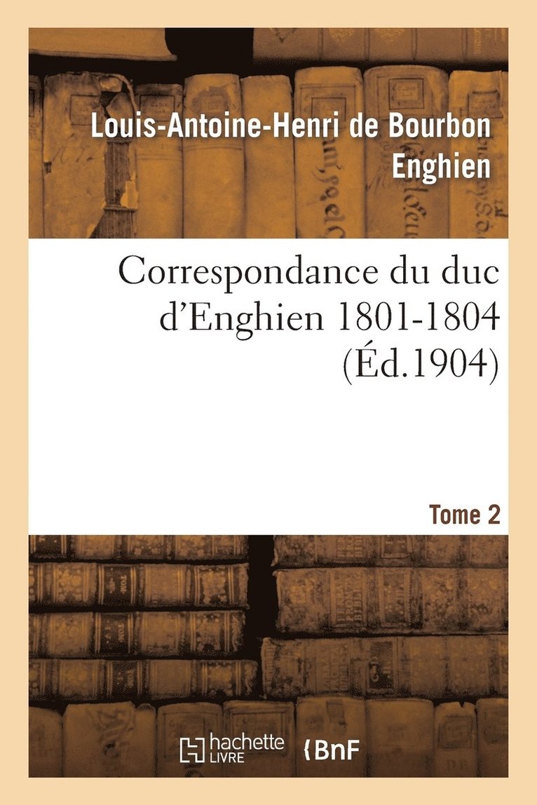 Correspondance Du Duc d'Enghien (1801-1804) Et Documents Sur Son Enlvement Et Sa Mort.Tome 2 1