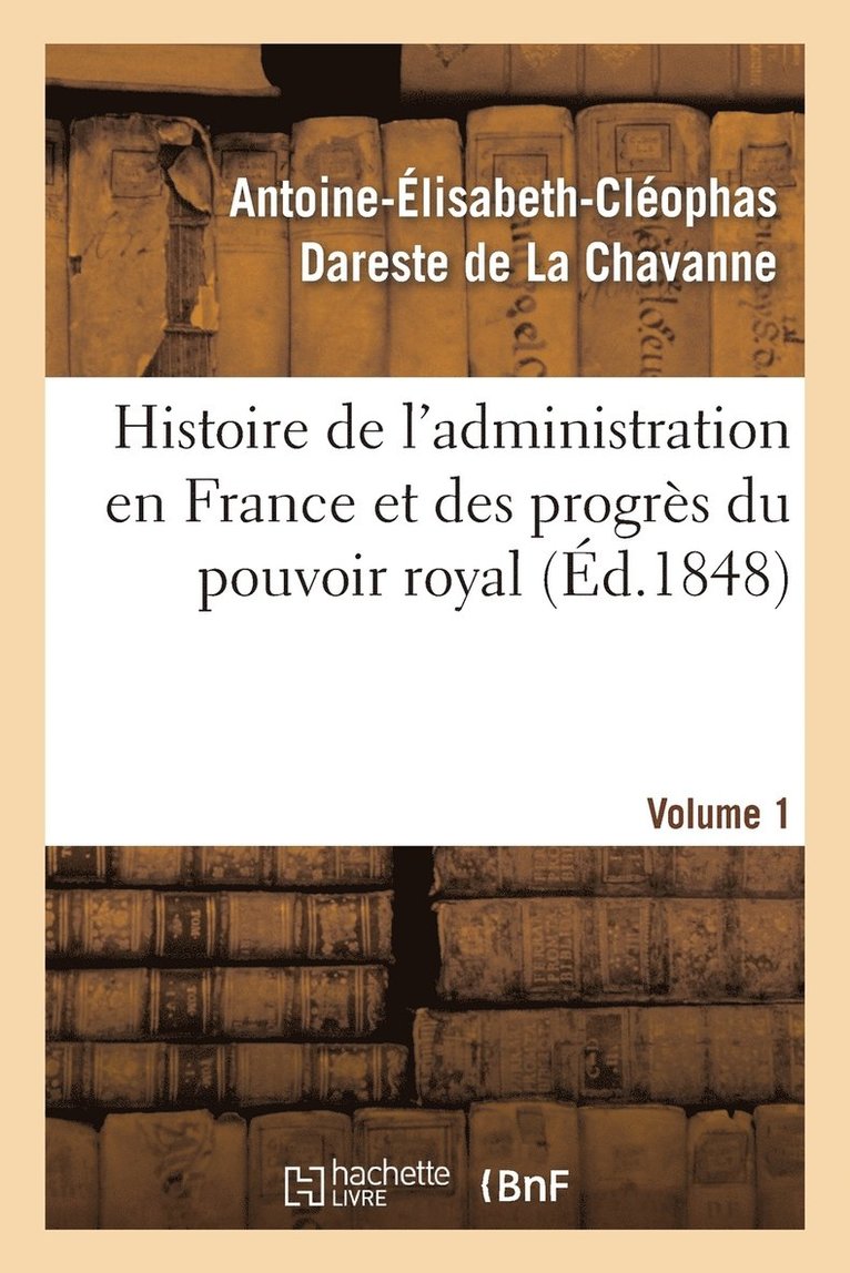 Histoire de l'Administration En France Et Des Progrs Du Pouvoir Royal Volume 1 1