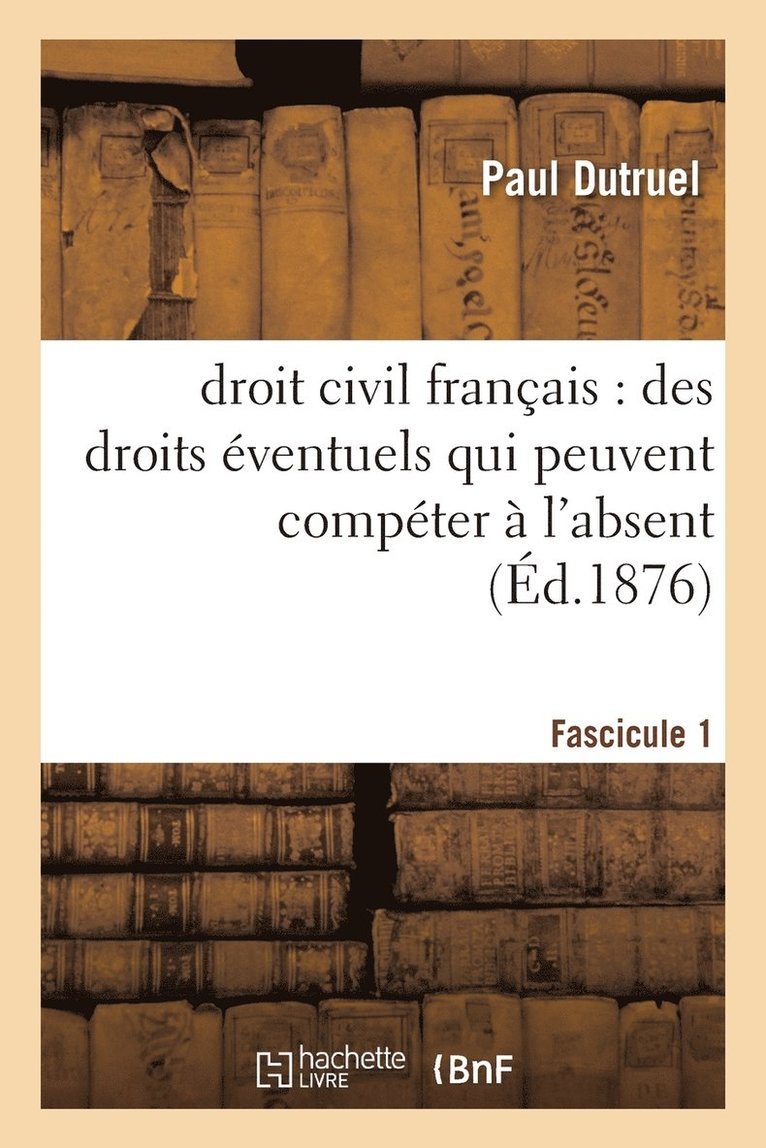 Droit Civil Francais: Des Droits Eventuels Qui Peuvent Competer A l'Absent, Fascicule I 1