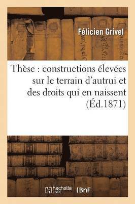 These: Constructions Elevees Sur Le Terrain d'Autrui Et Des Droits Qui En Naissent 1