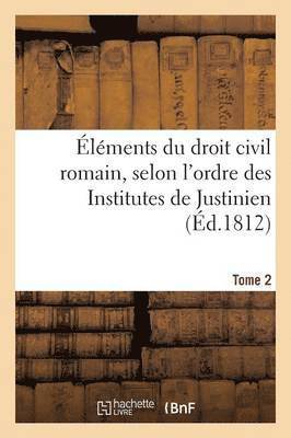 lments Du Droit Civil Romain, Selon l'Ordre Des Institutes de Justinien. Tome 2 1