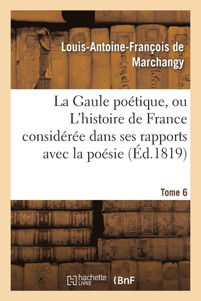 Gaule Poétique, Ou l'Histoire de France Considérée Dans Ses Rapports Avec La Poésie Tome 6