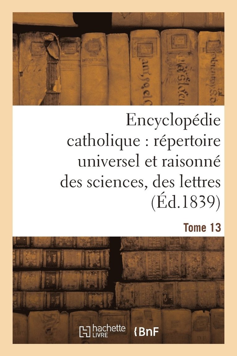 Encyclopédie Catholique, Répertoire Universel & Raisonné Des Sciences, Des Lettres, Des Arts Tome 13