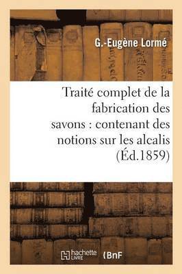 Traite Complet de la Fabrication Des Savons: Contenant Des Notions Sur Les Alcalis, Les Corps Gras 1