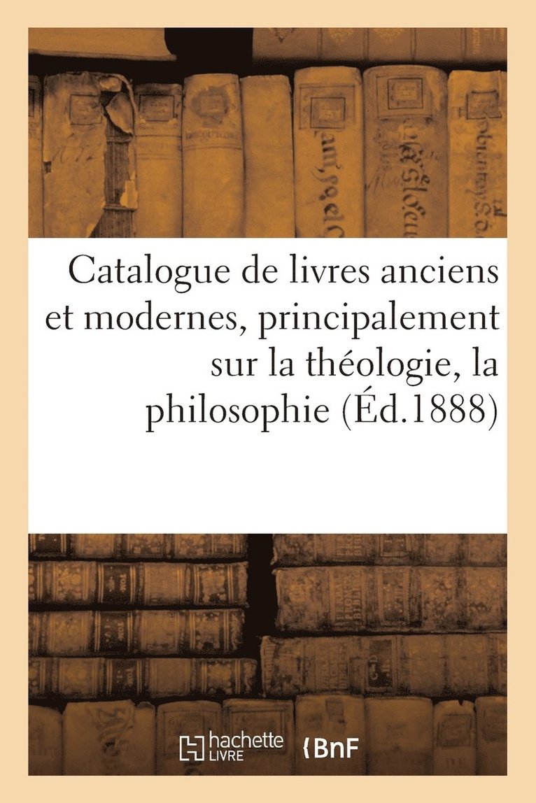 Catalogue de Livres Anciens Et Modernes, Principalement Sur La Theologie, La Philosophie 1