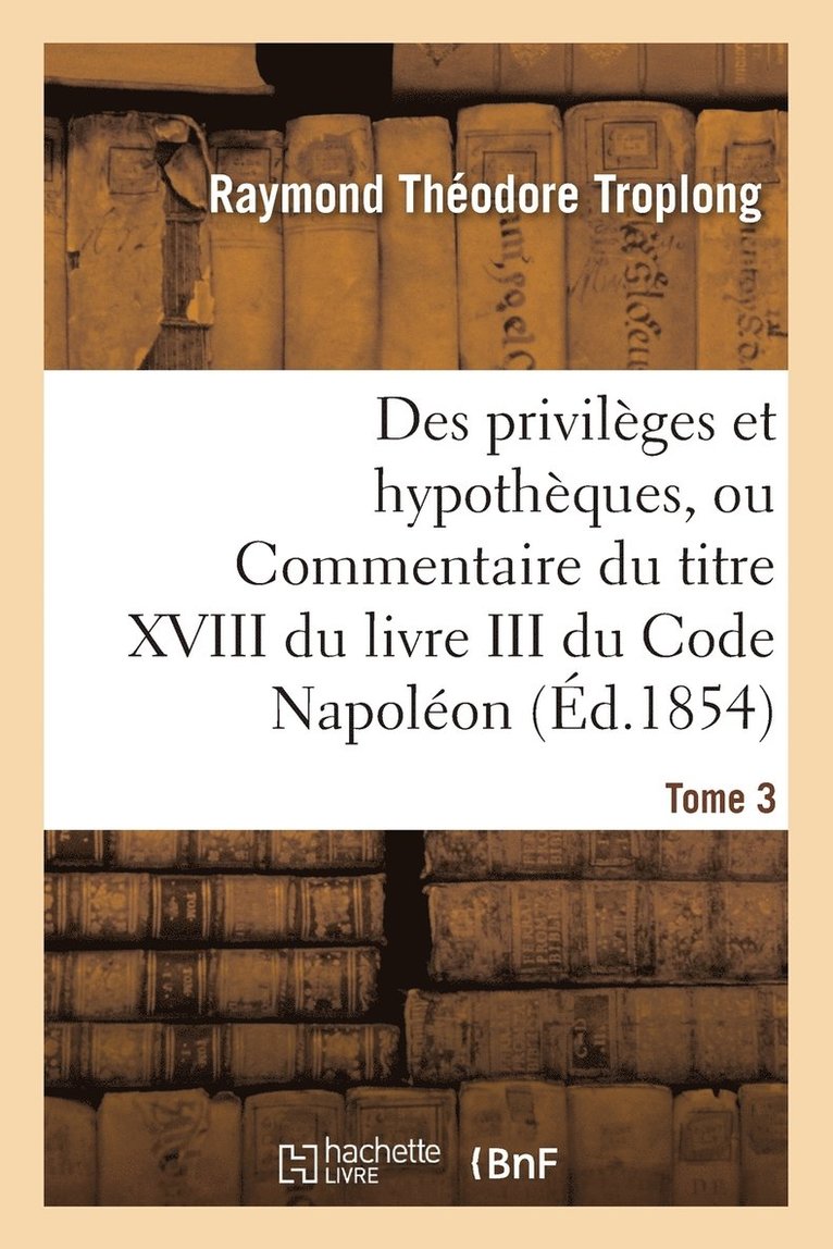 Des Privilges Et Hypothques, Ou Commentaire Du Titre XVIII Du Livre III Du Code Napolon. Tome 3 1