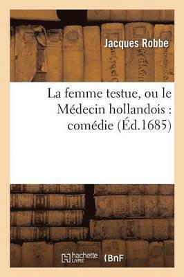 La Femme Testue, Ou Le Medecin Hollandois: Comedie Representee Par La Troupe Du Roy 1