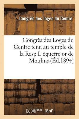 Congres Des Loges Du Centre Tenu Au Temple de la Resp L Equerre or de Moulins, 4eme Session, 1893 1