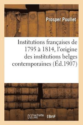 Institutions Francaises de 1795 A 1814. Essai Sur l'Origine Des Institutions Belges Contemporaines 1