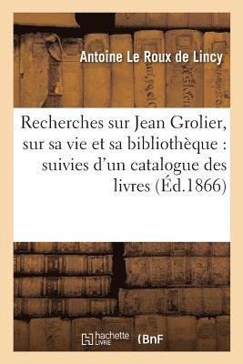 Recherches Sur Jean Grolier, Sur Sa Vie Et Sa Bibliothque: Suivies d'Un Catalogue 1