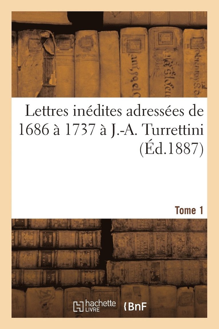 Lettres Inédites Adressées de 1686 À 1737 À J.-A. Turrettini Tome 1