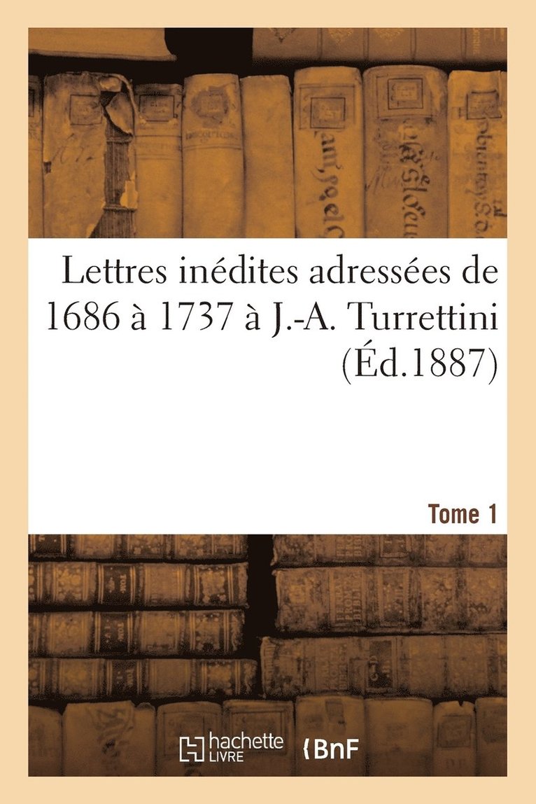 Lettres Inedites Adressees de 1686 A 1737 A J.-A. Turrettini Tome 1 1