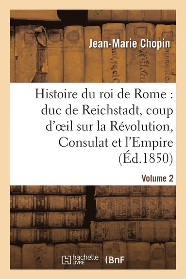 bokomslag Histoire Du Roi de Rome: Duc de Reichstadt, Coup d'Oeil Sur La Révolution, Consulat Et l'Empire