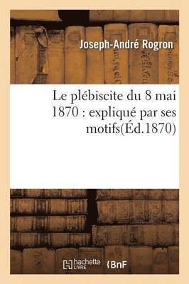 Le Plébiscite Du 8 Mai 1870: Expliqué Par Ses Motifs