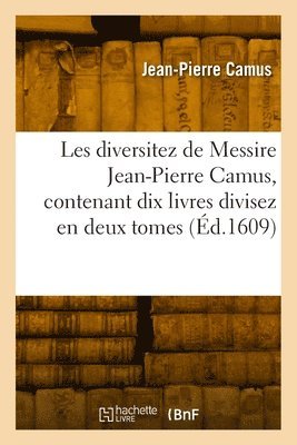 Les Diversitez de Messire Jean-Pierre Camus, Contenant Dix Livres Divisez En Deux Tomes 1