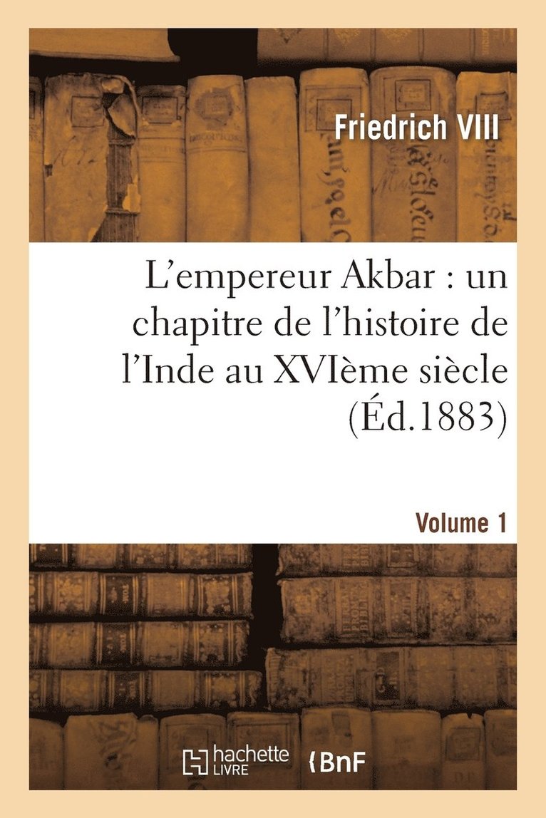 L'Empereur Akbar: Un Chapitre de l'Histoire de l'Inde Au Xvime Sicle. Volume 1 1