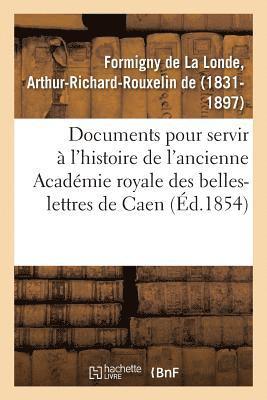 Documents Indits Pour Servir  l'Histoire de l'Ancienne Acadmie Royale Des Belles-Lettres de Caen 1