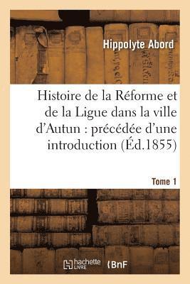 Histoire de la Rforme Et de la Ligue Dans La Ville d'Autun: Prcde d'Une Introduction Tome 1 1