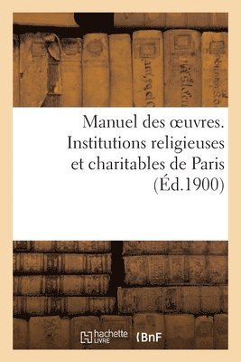 Manuel Des Oeuvres. Institutions Religieuses Et Charitables de Paris Et Principaux Etablissements 1