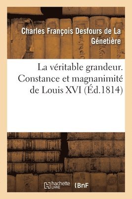 La vritable grandeur. Constance et magnanimit de Louis XVI 1