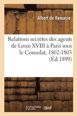 Relations Secrtes Des Agents de Louis XVIII  Paris Sous Le Consulat, 1802-1803 1